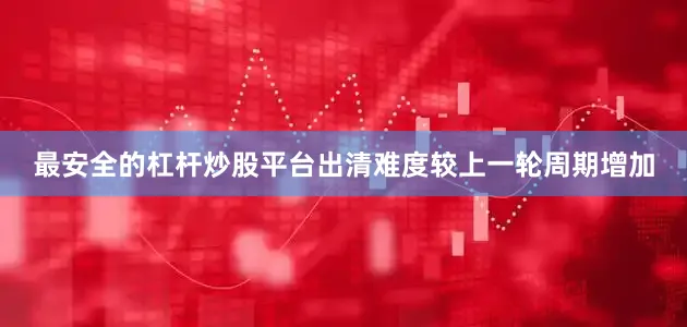 最安全的杠杆炒股平台出清难度较上一轮周期增加