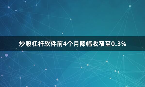 炒股杠杆软件前4个月降幅收窄至0.3%