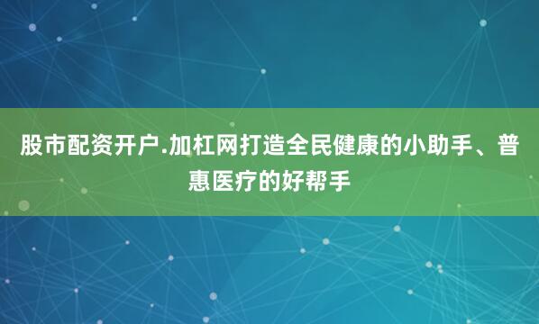 股市配资开户.加杠网打造全民健康的小助手、普惠医疗的好帮手
