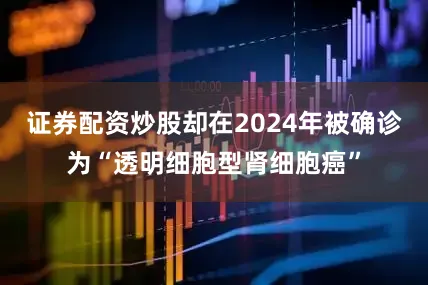 证券配资炒股却在2024年被确诊为“透明细胞型肾细胞癌”