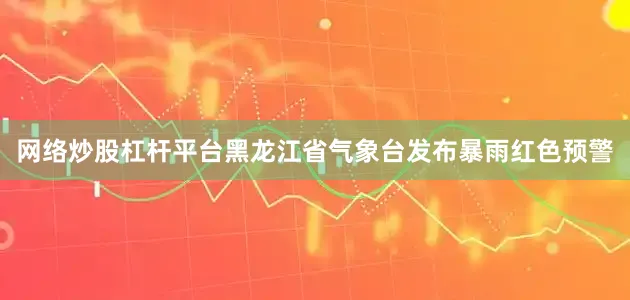 网络炒股杠杆平台黑龙江省气象台发布暴雨红色预警
