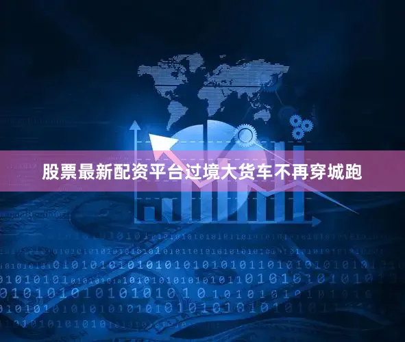 股票最新配资平台过境大货车不再穿城跑