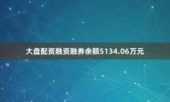 大盘配资融资融券余额5134.06万元