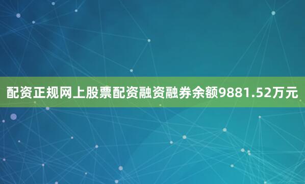 配资正规网上股票配资融资融券余额9881.52万元