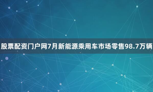 股票配资门户网7月新能源乘用车市场零售98.7万辆
