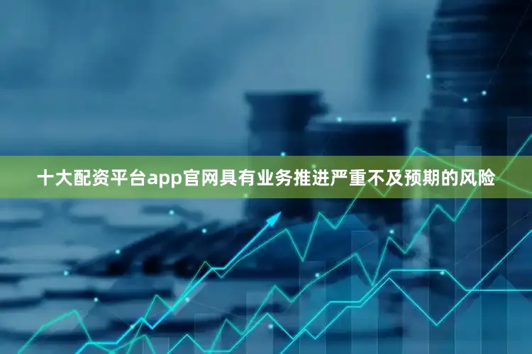 十大配资平台app官网具有业务推进严重不及预期的风险